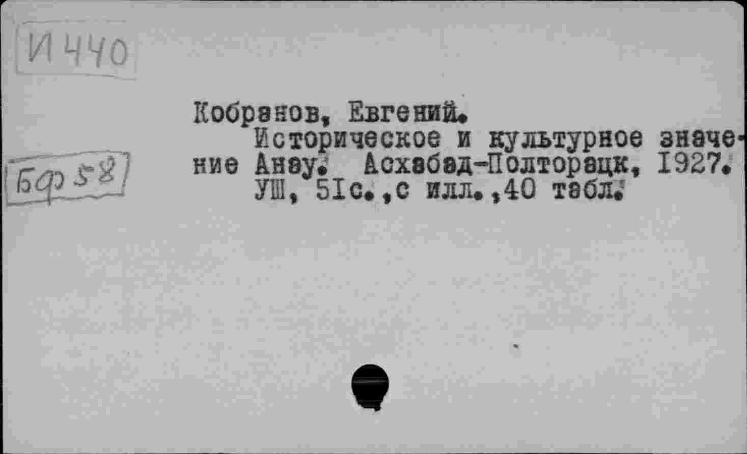 ﻿Кобра нов, Евгений.
Историческое и культурное значе ние Анау. Асхабэд-Полторацк, 1927.
УШ, 51 с.,с илл.,40 табл;